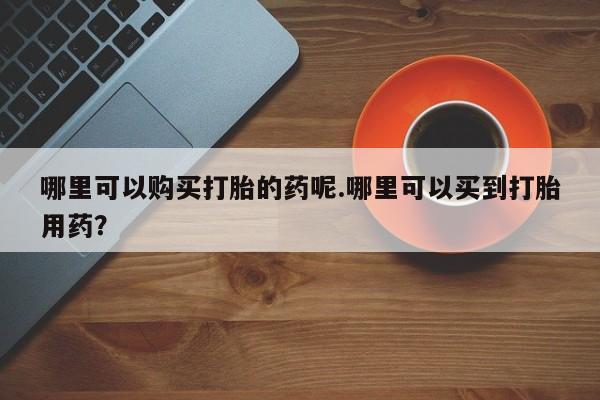 私人打胎药在哪里买哪里可以购买打胎的药呢.哪里可以买到打胎用药？