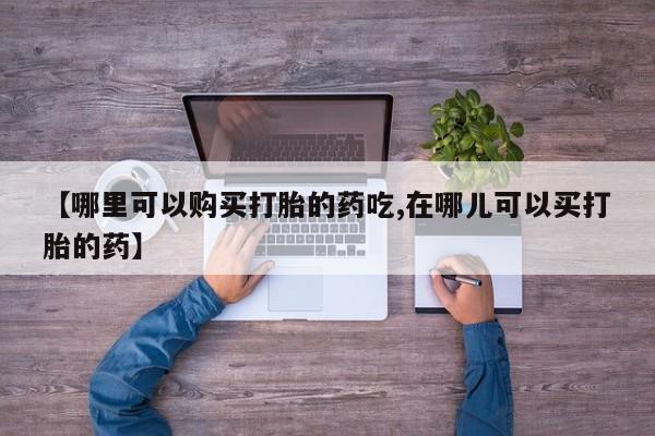 私人打胎药在哪里买【哪里可以购买打胎的药吃,在哪儿可以买打胎的药】