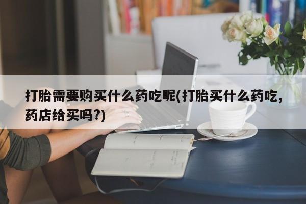 私人打胎药在哪里买打胎需要购买什么药吃呢(打胎买什么药吃,药店给买吗?)