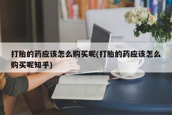 私人打胎药在哪里买打胎的药应该怎么购买呢(打胎的药应该怎么购买呢知乎)